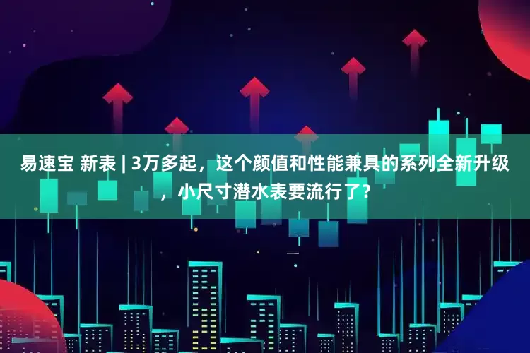 易速宝 新表 | 3万多起，这个颜值和性能兼具的系列全新升级，小尺寸潜水表要流行了？