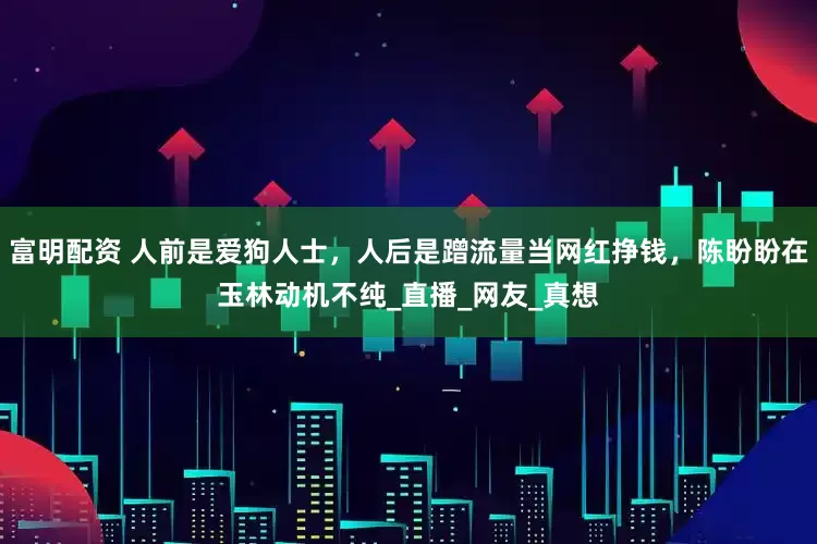 富明配资 人前是爱狗人士，人后是蹭流量当网红挣钱，陈盼盼在玉林动机不纯_直播_网友_真想