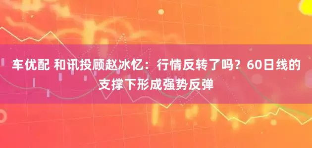 车优配 和讯投顾赵冰忆：行情反转了吗？60日线的支撑下形成强势反弹