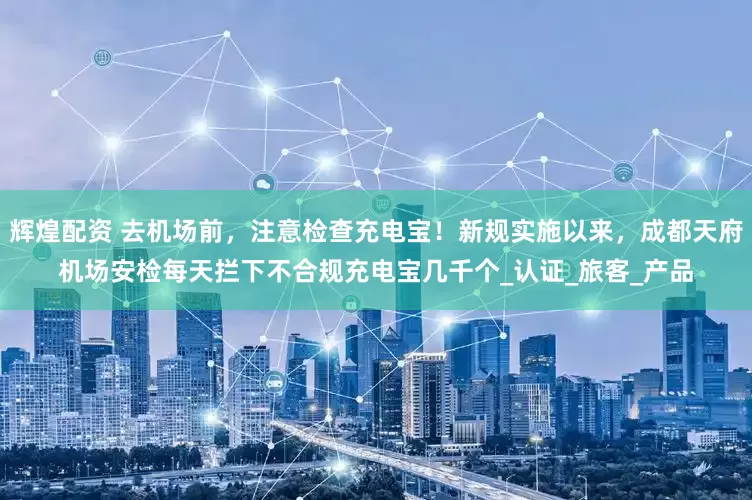 辉煌配资 去机场前，注意检查充电宝！新规实施以来，成都天府机场安检每天拦下不合规充电宝几千个_认证_旅客_产品