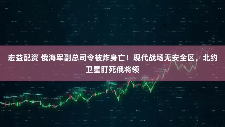 宏益配资 俄海军副总司令被炸身亡！现代战场无安全区，北约卫星盯死俄将领