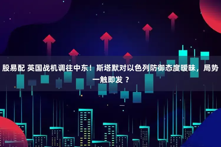 股易配 英国战机调往中东！斯塔默对以色列防御态度暧昧，局势一触即发 ？