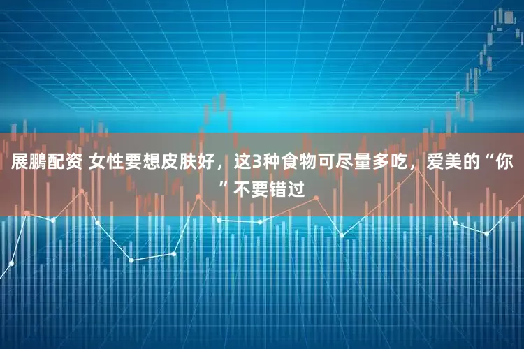 展鵬配资 女性要想皮肤好，这3种食物可尽量多吃，爱美的“你”不要错过