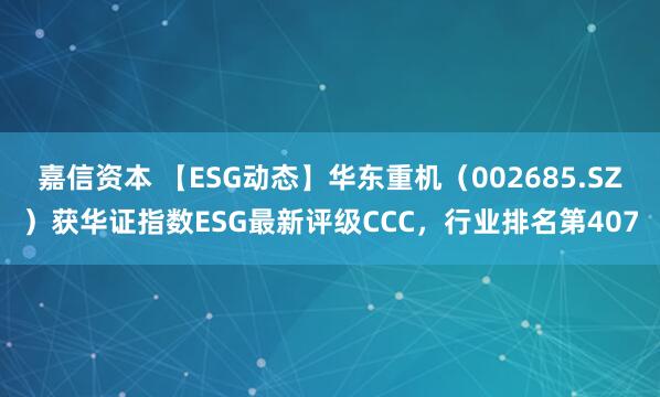 嘉信资本 【ESG动态】华东重机（002685.SZ）获华证指数ESG最新评级CCC，行业排名第407