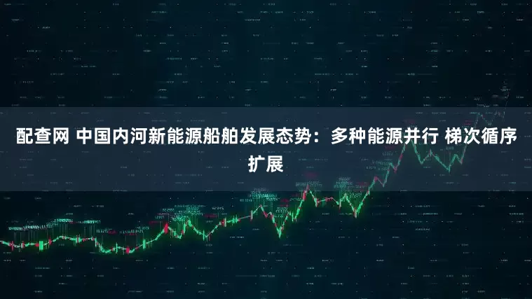 配查网 中国内河新能源船舶发展态势：多种能源并行 梯次循序扩展