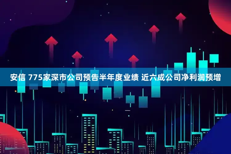 安信 775家深市公司预告半年度业绩 近六成公司净利润预增