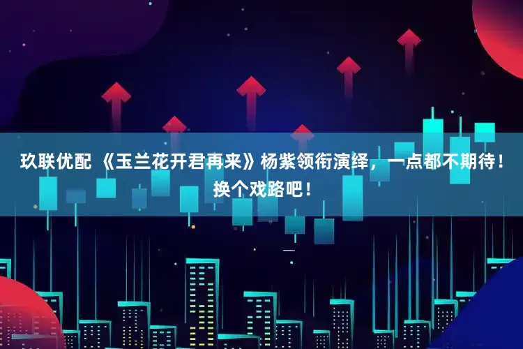 玖联优配 《玉兰花开君再来》杨紫领衔演绎，一点都不期待！换个戏路吧！