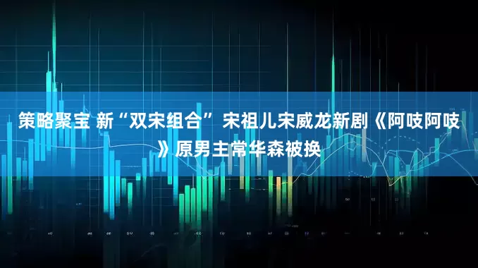 策略聚宝 新“双宋组合” 宋祖儿宋威龙新剧《阿吱阿吱》原男主常华森被换
