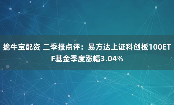擒牛宝配资 二季报点评：易方达上证科创板100ETF基金季度涨幅3.04%