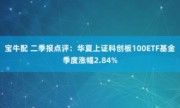 宝牛配 二季报点评：华夏上证科创板100ETF基金季度涨幅2.84%