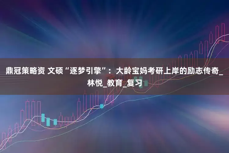 鼎冠策略资 文硕“逐梦引擎”：大龄宝妈考研上岸的励志传奇_林悦_教育_复习