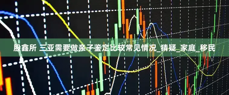 股鑫所 三亚需要做亲子鉴定比较常见情况_猜疑_家庭_移民