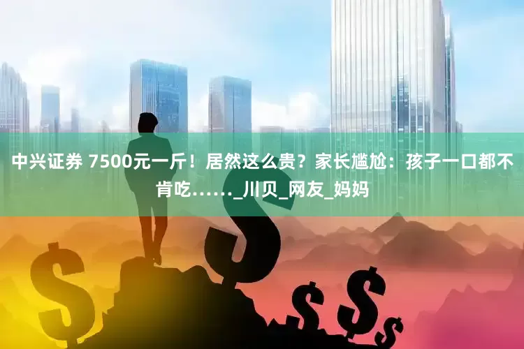 中兴证券 7500元一斤！居然这么贵？家长尴尬：孩子一口都不肯吃……_川贝_网友_妈妈