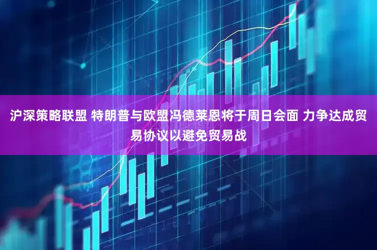 沪深策略联盟 特朗普与欧盟冯德莱恩将于周日会面 力争达成贸易协议以避免贸易战