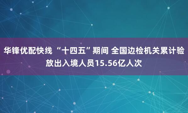 华锋优配快线 “十四五”期间 全国边检机关累计验放出入境人员15.56亿人次