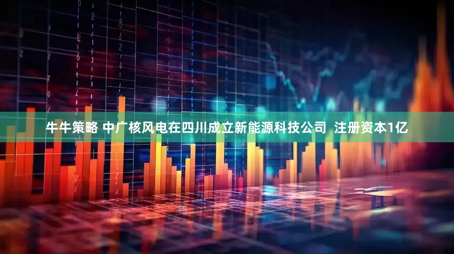 牛牛策略 中广核风电在四川成立新能源科技公司  注册资本1亿