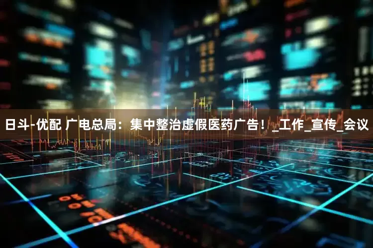 日斗-优配 广电总局：集中整治虚假医药广告！_工作_宣传_会议