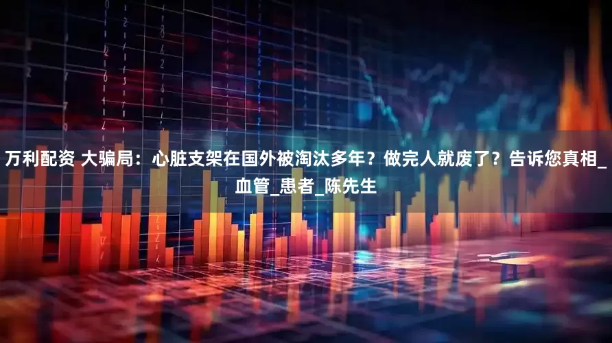 万利配资 大骗局：心脏支架在国外被淘汰多年？做完人就废了？告诉您真相_血管_患者_陈先生