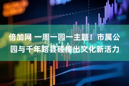 倍加网 一周一园一主题！市属公园与千年路县碰撞出文化新活力