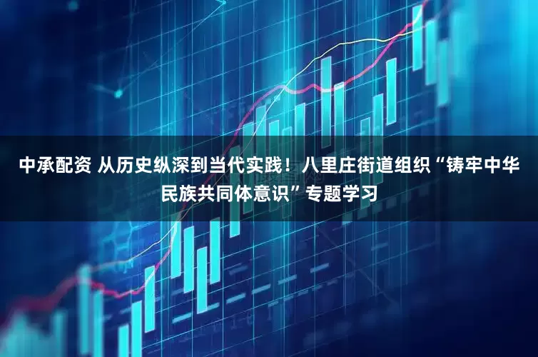 中承配资 从历史纵深到当代实践！八里庄街道组织“铸牢中华民族共同体意识”专题学习