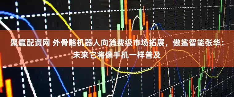 聚赢配资网 外骨骼机器人向消费级市场拓展，傲鲨智能张华：未来它将像手机一样普及