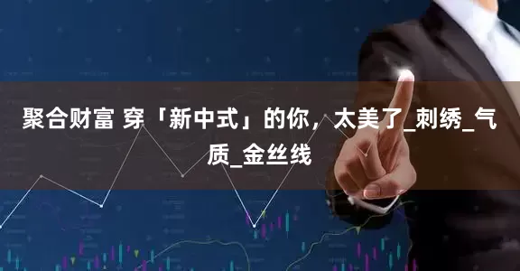 聚合财富 穿「新中式」的你，太美了_刺绣_气质_金丝线