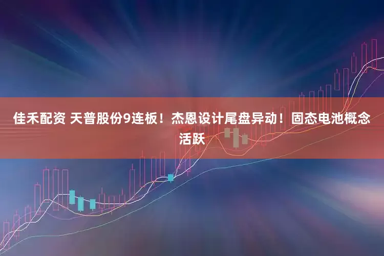 佳禾配资 天普股份9连板！杰恩设计尾盘异动！固态电池概念活跃