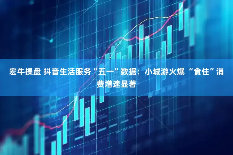 宏牛操盘 抖音生活服务“五一”数据：小城游火爆 “食住”消费增速显著