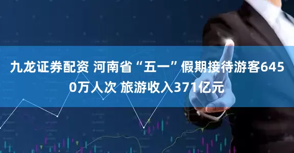 九龙证券配资 河南省“五一”假期接待游客6450万人次 旅游收入371亿元