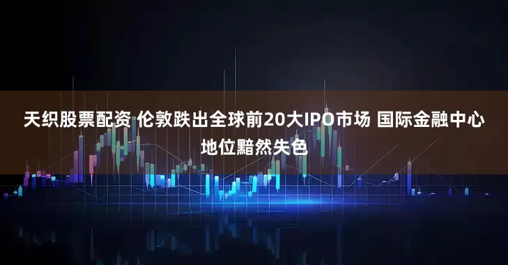 天织股票配资 伦敦跌出全球前20大IPO市场 国际金融中心地位黯然失色