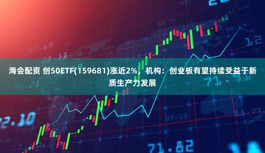 海会配资 创50ETF(159681)涨近2%，机构：创业板有望持续受益于新质生产力发展