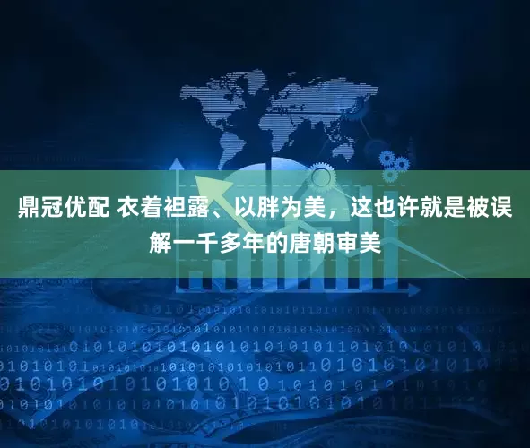 鼎冠优配 衣着袒露、以胖为美，这也许就是被误解一千多年的唐朝审美