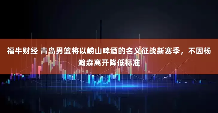 福牛财经 青岛男篮将以崂山啤酒的名义征战新赛季，不因杨瀚森离开降低标准